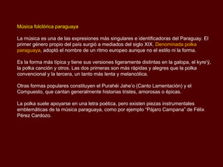 Música folclórica paraguaya

La música es una de las expresiones más singulares e identificadoras del Paraguay. El
primer género propio del país surgió a mediados del siglo XIX. Denominada polka
paraguaya, adoptó el nombre de un ritmo europeo aunque no el estilo ni la forma.

Es la forma más típica y tiene sus versiones ligeramente distintas en la galopa, el kyre’ÿ,
la polka canción y otros. Las dos primeras son más rápidas y alegres que la polka
convencional y la tercera, un tanto más lenta y melancólica.

Otras formas populares constituyen el Purahéi Jahe’o (Canto Lamentación) y el
Compuesto, que cantan generalmente historias tristes, amorosas o épicas.

La polka suele apoyarse en una letra poética, pero existen piezas instrumentales
emblemáticas de la música paraguaya, como por ejemplo “Pájaro Campana” de Félix
Pérez Cardozo.
 