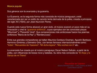 Música popular

Sus géneros son la avanzada y la guarania.

La guarania, es la segunda forma más conocida de música paraguaya y está
caracterizada por ser un estilo de canción lenta derivada de la polka, creada a principios
del siglo XX (1925), por José Asunción Flores.

Cuando esta nueva forma alcanzó un gran éxito, el músico avanzó un poco más en su
innovación y creó la “guarania sinfónica”, cuyos ejemplos son las conocidas piezas
"Mburicaó" y "Panambí Verá". Sus composiciones más ambiciosas fueron los poemas
sinfónicos "María de la Paz" y "Ñanderuvusú".

Entre sus grandes compositores se hallan Mauricio Cardozo Ocampo, Agustín Barboza,
Herminio Giménez y Demetrio Ortiz y temas famosos internacionalmente como: "India",
"Recuerdos de Ypacaraí", "Mi dicha lejana", "Mis noches sin ti" etc.

La avanzada fue creada por el músico paraguayo Oscar Nelson Safuán, a partir de la
polka, con influencias de bossa nova y baladas. Su obra más conocida es “El Arpa y la
Danza de mi Tierra”


                                                              Recuerdos de Ypacaraí
                                                     Música Demetrio Ortiz – Letra Zulema de Mirkin
                                                                Canta Marco de Brix
 