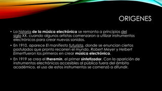 ORIGENES
• La historia de la música electrónica se remonta a principios del
siglo XX, cuando algunos artistas comenzaron a utilizar instrumentos
electrónicos para crear nuevos sonidos.
• En 1910, aparece El manifiesto futurista, donde se enuncian ciertos
postulados que pronto recorren el mundo. Robert Meyer y Helbert
Eimertfueron los primeros en crear música electrónica.
• En 1919 se crea el theremin, el primer sintetizador. Con la aparición de
instrumentos electrónicos accesibles al público fuera del ámbito
académico, el uso de estos instrumentos se comenzó a difundir.

 