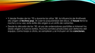 • Y desde finales de los ’70 y durante los años ’80, la influencia de Kraftwerk
dio origen al techno pop. Al caer la popularidad del disco, el house llenó la
noche y a su vez, este estilo dio origen a un sinfín de variantes.
• Desde la década de los ’90, el uso de ordenadores portátiles e Internet ha
dado origen a nuevos estilos. Muchos sonidos producidos por defectos del
equipo, como loops o clicks, se samplean y se incluyen en las canciones.

 