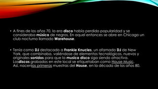 • A fines de los años 70, la era disco había perdido popularidad y se
consideraba música de negros, En aquel entonces se abre en Chicago un
club nocturno llamado Warehouse.
• Tenía como DJ destacado a Frankie Knucles, un afamado DJ de New
York, que combinaba, valiéndose de elementos tecnológicos, nuevos y
originales sonidos para que la musica disco siga siendo atractiva.
Losdiscos grabados en este local se etiquetaban como House Music.
Así, nacenlas primeras muestras del House, en la década de los años 80.

 