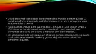 • Utiliza diferentes tecnologías para simplificar la música, permitir que los DJ
puedan imitar los sonidos de los instrumentos con su voz e incorporar solos
instrumentales o de voz.
• Para muchos, incluso para sus creadores, el house es una versión simple y
fácil de escuchar de la música disco: sólo basta una base rítmica en
compases de cuatro por cuatro y melodías con el sintetizador.
• Los sonidos son más suaves que en otros sub-géneros electrónicos, ya que la
musica house se vale de medios y graves, dejando a un costado los
estridentes agudos.

 