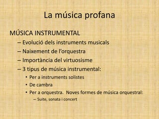 La música profana
MÚSICA INSTRUMENTAL
– Evolució dels instruments musicals
– Naixement de l’orquestra
– Importància del virtuosisme
– 3 tipus de música instrumental:
• Per a instruments solistes
• De cambra
• Per a orquestra. Noves formes de música orquestral:
– Suite, sonata i concert
 