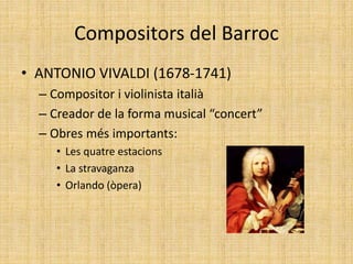 Compositors del Barroc
• ANTONIO VIVALDI (1678-1741)
– Compositor i violinista italià
– Creador de la forma musical “concert”
– Obres més importants:
• Les quatre estacions
• La stravaganza
• Orlando (òpera)
 