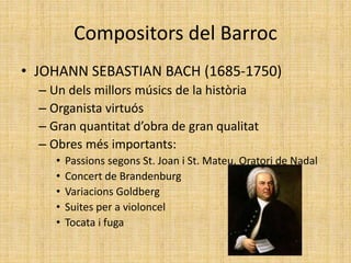 Compositors del Barroc
• JOHANN SEBASTIAN BACH (1685-1750)
– Un dels millors músics de la història
– Organista virtuós
– Gran quantitat d’obra de gran qualitat
– Obres més importants:
• Passions segons St. Joan i St. Mateu, Oratori de Nadal
• Concert de Brandenburg
• Variacions Goldberg
• Suites per a violoncel
• Tocata i fuga
 