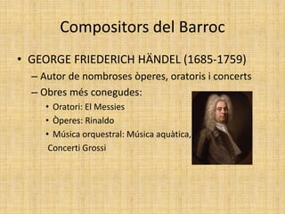 Compositors del Barroc
• GEORGE FRIEDERICH HÄNDEL (1685-1759)
– Autor de nombroses òperes, oratoris i concerts
– Obres més conegudes:
• Oratori: El Messies
• Òperes: Rinaldo
• Música orquestral: Música aquàtica,
Concerti Grossi
 