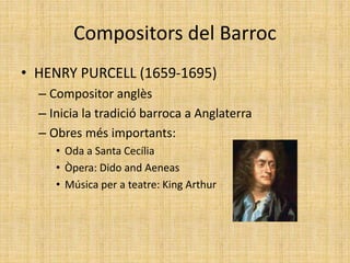 Compositors del Barroc
• HENRY PURCELL (1659-1695)
– Compositor anglès
– Inicia la tradició barroca a Anglaterra
– Obres més importants:
• Oda a Santa Cecília
• Òpera: Dido and Aeneas
• Música per a teatre: King Arthur
 
