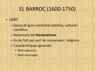 EL BARROC (1600-1750)
• L’ART
– Època de gran creativitat artística, cultural i
científica.
– Naixement del Racionalisme.
– Ús de l’art per part de monarques i religions.
– Característiques generals:
• Molt expressiu.
• Molt recarregat.
 