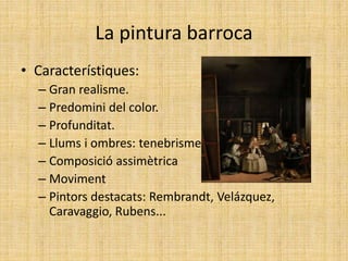 La pintura barroca
• Característiques:
– Gran realisme.
– Predomini del color.
– Profunditat.
– Llums i ombres: tenebrisme.
– Composició assimètrica
– Moviment
– Pintors destacats: Rembrandt, Velázquez,
Caravaggio, Rubens...
 