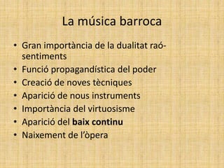La música barroca
• Gran importància de la dualitat raó-
sentiments
• Funció propagandística del poder
• Creació de noves tècniques
• Aparició de nous instruments
• Importància del virtuosisme
• Aparició del baix continu
• Naixement de l’òpera
 