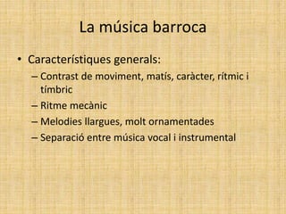 La música barroca
• Característiques generals:
– Contrast de moviment, matís, caràcter, rítmic i
tímbric
– Ritme mecànic
– Melodies llargues, molt ornamentades
– Separació entre música vocal i instrumental
 