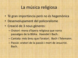 La música religiosa
• Té gran importància però no és hegemònica
• Desenvolupament del policoralisme
• Creació de 3 nous gèneres:
– Oratori: mena d’òpera religiosa que narra
passatges de la Bíblia. Haendel i Bach.
– Cantata: més breu que l’oratori. Bach i Telemann.
– Passió: oratori de la passió i mort de Jesucrist.
Bach.
 