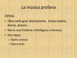 La música profana
ÒPERA
• Obra amb gran dramatisme. Inclou teatre,
dansa, poesia...
• Narra una història mitològica o heroica.
• Dos tipus:
– Òpera seriosa
– Òpera bufa
 