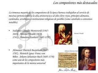 Los compositores más destacados
La inmensa mayoría de los compositores de la época barroca trabajaban al servicio de
mecenas pertenecientes a la alta aristocracia o al alto clero: reyes, príncipes alemanes,
cardenales, arzobispos o instituciones religiosas de posibles (como catedrales o conventos
notables)
• Italianos: Claudio Monteverdi (1567-
1643), Antonio Vivaldi (1678-
1741), Domenico Scarlatti (1685-1757)
• Alemanes: Dietrich Buxtehude (1637-
1707), Heinrich Ignaz Franz von
Biber, Johann Sebastian Bach (1685-1750)
como uno de los compositores más
importantes de la música universal
Antonio Vivaldi
Johann Sebastian Bach
 