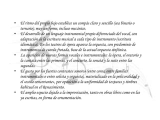 • El ritmo del propio bajo establece un compás claro y sencillo (sea binario o
ternario), muy uniforme, incluso mecánico.
• El desarrollo de un lenguaje instrumental propio diferenciado del vocal, con
adaptación de la escritura musical a cada tipo de instrumento (escritura
idiomática). En los teatros de ópera aparece la orquesta, con predominio de
instrumentos de cuerda frotada, base de la actual orquesta sinfónica.
• La aparición de nuevas formas vocales e instrumentales: la ópera, el oratorio y
la cantata entre las primeras, y el concierto, la sonata y la suite entre las
segundas.
• El gusto por los fuertes contrastes sonoros (entre coros, entre familias
instrumentales o entre solista y orquesta), materializado en la policoralidad y
el «estilo concertante», por oposición a la uniformidad de texturas y timbres
habitual en el Renacimiento.
• El amplio espacio dejado a la improvisación, tanto en obras libres como en las
ya escritas, en forma de ornamentación.
 