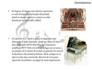 Instrumentos
• El órgano: El órgano tuvo ilustres exponentes
en toda Europa en el principio del período,
donde su música empieza a conocer su edad
dorada por su destacable calidad.
• El clavecin: J. S. Bach es quizá el compositor más
destacado de todo el período, donde sus obras El clave
bien temperado (BWV 846-893), las Variaciones
Goldberg (BWV 988) y El arte de la fuga son un antes y
un después de la música de teclado en general y la cima de
la literatura clavecinística barroca. Bach, aunque en su
época no fue muy reconocido, dejó tras de sí un gran
repertorio de preludios con fugas de suma importancia.
 
