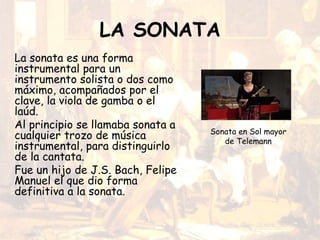LA SONATA
La sonata es una forma
instrumental para un
instrumento solista o dos como
máximo, acompañados por el
clave, la viola de gamba o el
laúd.
Al principio se llamaba sonata a
cualquier trozo de música
instrumental, para distinguirlo
de la cantata.
Fue un hijo de J.S. Bach, Felipe
Manuel el que dio forma
definitiva a la sonata.
Sonata en Sol mayor
de Telemann
 