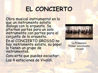 EL CONCIERTO
Obra musical instrumental en la
que un instrumento solista
dialoga con la orquesta. Se
alternan partes para un solo
instrumento con partes para el
conjunto de la orquesta.
En el CONCIERTO GROSSO no
hay instrumento solista, su papel
lo tienen un grupo de
instrumentos.
Concierto que puedes escuchar:
Las 4 estaciones de Vivaldi.
La Primavera
Primer movimiento
- Vivaldi
 