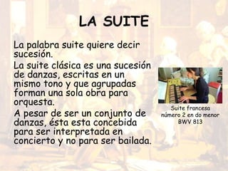 LA SUITE
La palabra suite quiere decir
sucesión.
La suite clásica es una sucesión
de danzas, escritas en un
mismo tono y que agrupadas
forman una sola obra para
orquesta.
A pesar de ser un conjunto de
danzas, ésta esta concebida
para ser interpretada en
concierto y no para ser bailada.
Suite francesa
número 2 en do menor
BWV 813
 