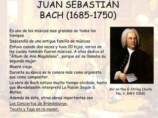 JUAN SEBASTIÁN
BACH (1685-1750)
Es uno de los músicos mas grandes de todos los
tiempos.
Descendía de una antigua familia de músicos.
Estuvo casado dos veces y tuvo 20 hijos, varios de
los cuales también fueron músicos. A ellos dedico el
“Álbum de Ana Magdalena”, porque así se llamaba su
segunda mujer.
Muere ciego.
Durante su época se le conoce más como organista
que como compositor.
La obra de Bach estuvo mucho tiempo olvidada, hasta
que Mendelssohn interpretó La Pasión Según S.
Mateo.
Además de ésta, otras obras importantes son
Los Conciertos de Brandeburgo.
Tocata y fuga en re menor.
Air on the G String (Suite
No. 3, BWV 1068)
 