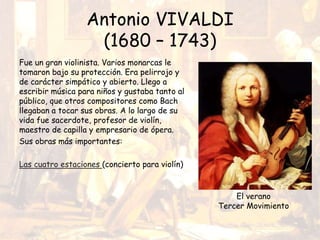 Antonio VIVALDI
(1680 – 1743)
Fue un gran violinista. Varios monarcas le
tomaron bajo su protección. Era pelirrojo y
de carácter simpático y abierto. Llego a
escribir música para niños y gustaba tanto al
público, que otros compositores como Bach
llegaban a tocar sus obras. A lo largo de su
vida fue sacerdote, profesor de violín,
maestro de capilla y empresario de ópera.
Sus obras más importantes:
Las cuatro estaciones (concierto para violín)
El verano
Tercer Movimiento
 