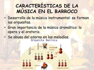 CARACTERÍSTICAS DE LA
MÚSICA EN EL BARROCO
• Desarrollo de la música instrumental: se forman
las orquestas.
• Gran importancia de la música dramática: la
opera y el oratorio.
• Se abusa del adorno en las melodías.
 