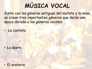MÚSICA VOCAL
Junto con los géneros antiguos del motete y la misa,
se crean tres importantes géneros que darán una
época dorada a los géneros vocales:
• La cantata
• La ópera
• El oratorio.
 