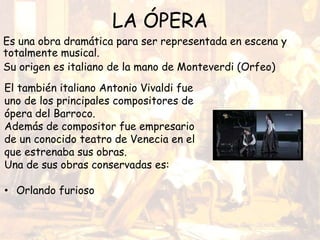 LA ÓPERA
Es una obra dramática para ser representada en escena y
totalmente musical.
Su origen es italiano de la mano de Monteverdi (Orfeo)
El también italiano Antonio Vivaldi fue
uno de los principales compositores de
ópera del Barroco.
Además de compositor fue empresario
de un conocido teatro de Venecia en el
que estrenaba sus obras.
Una de sus obras conservadas es:
• Orlando furioso
 