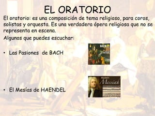 EL ORATORIO
El oratorio: es una composición de tema religioso, para coros,
solistas y orquesta. Es una verdadera ópera religiosa que no se
representa en escena.
Algunos que puedes escuchar:
• Las Pasiones de BACH
• El Mesías de HAENDEL
 