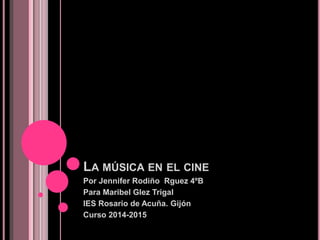 LA MÚSICA EN EL CINE
Por Jennifer Rodiño Rguez 4ºB
Para Maribel Glez Trigal
IES Rosario de Acuña. Gijón
Curso 2014-2015
 