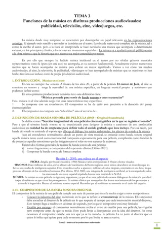 TEMA 3
         Funciones de la música en distintas producciones audiovisuales:
                 publicidad, televisión, cine, videojuegos, etc.


          La música desde muy temprano se caracterizó por desempeñar un papel relevante en las representaciones
artísticas. El ejemplo más sencillo a recordar es la música en el teatro. La obra de teatro está completa sin la música, tal y
como la escribe el autor, pero a la hora de interpretarla se hace necesario una música que acompañe a determinadas
escenas, en los principios y finales, a los actores en momentos especiales... La música va a ayudará tanto al público como
a la obra misma a que la historia que nos cuenta sea mejor entendida por todos.

        Es por ello que siempre ha habido música incidental en el teatro por no olvidar géneros musicales
representativos como la ópera (en este caso no acompaña, es su sustrato fundamental). Actualmente existen numerosos
medios que se hacen acompañar de música para cobrar un mayor significado. Vamos a ver cómo los medios
audiovisuales, el cine, la televisión, la publicidad, videojuegos se han acompañado de músicas que en ocasiones se han
hecho tan famosas incluso como la propia producción audiovisual.

1. INTRODUCCIÓN. Música en el cine
        El cine no siempre fue sonoro. A finales de los años 20, a partir de la película El cantor de Jazz, el cine se
convierte en sonoro y surge la necesidad de una música específica, un lenguaje musical propio y autónomo que
podemos definir como:
        En estas primeras producciones la música tuvo una definición clara:
                        “Música pensada para servir de fondo sonoro a unas secuencias”
Esta música en el cine además surge con unas características muy específicas:
1.      Se compone con un cronómetro. El compositor se ha de ceñir con precisión a la duración del pasaje
cinematográfico
2.      El compositor no compone una “obra libre” sino al servicio de...

2. DEFINICIÓN DE BANDA SONORA DE PELÍCULA (BSO – Original Soundtrack)
        Se define como: “Sección longitudinal de una película cinematográfica en la que se registra el sonido”.
Pese a que el término banda sonora se ha popularizado para designar la música y canciones de una producción
audiovisual en realidad ha de emplearse para definir todo el sonido grabado que ésta incluye. Por esa razón, por
banda de sonido se entiende el soporte que alberga el diálogo, los ruidos ambientales, los efectos de sonido y la música.
        Aun así entendemos normalmente, desde un punto de vista musical, se entiende como banda sonora original
aquella música tanto vocal como instrumental compuesta expresamente para una película, cumpliendo como función la
de potenciar aquellas emociones que las imágenes por sí solas no son capaces de expresar.
        Existen dos formas generales de realizar la banda sonora de una película:
        a) tomar fragmentos ya compuestos del repertorio clásico (Odisea 2001)
        b) Componer la banda sonora de forma completa

                                         Reseña 1 - 2001: una odisea en el espacio
                   FICHA: dirigida por Stanley Kubrick (1968) Música varios compositores 1 Oscar: efectos visuales
  SINOPSIS: Hace millones de años, en los albores del nacimiento del homo sapiens, unos simios descubren un monolito que les
lleva a un estadio de inteligencia superior. Otro monolito vuelve a aparecer, millones de años después, enterrado en una luna, lo que
provoca el interés de los científicos humanos. Por último, HAL 9000, una máquina de inteligencia artificial, es la encargada de todos
                              los sistemas de una nave espacial tripulada durante una misión de la NASA.
MÚSICA: La música en esta película es algo muy importante, ya que al ser una película de escasos diálogos es la música la que da el
   toque al ambiente en que viven los protagonistas. Es música clásica que acompaña a los lentos movimientos de los personajes a
      causa de la ingravidez. Recrea el ambiente sonoro espacial. Recordar que el sonido no se transmite en el vacío del espacio.

3. EL COMPOSITOR DE LA BANDA SONORA ORIGINAL
El compositor de la música de una película cumple una serie de pautas que no se le suelen exigir a otros compositores:
       - Conocer la industria del cine: sobretodo en lo que se refiere al cronometraje de la música. El compositor
           debe escuchar al director de la película en lo que respecta al tiempo que cada intervención musical dispone,.
           Este tiempo llega a medirse en décimas de segundo, por lo que el compositor está muy limitado
       - Escribir por encargo: el compositor normalmente recibe el aviso de escribir para una película, lee el guión
           pero compone antes de que se ruede. Esto pude llevar a divergencias con la idea del director. En otras
           ocasiones el compositor escribe una vez que ya se ha rodado la película. La ve junto al director que es
           quien le indica qué quiere para cada momento por lo que limita su tarea creativa.
                                            Tema 3 – música en las producciones audiovisuales
                                                                                                                                        1
 