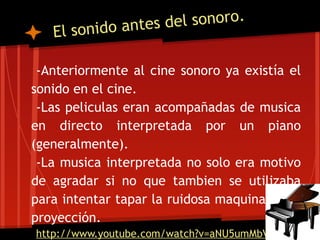 ido antes del sonoro.
   El son

 -Anteriormente al cine sonoro ya existía el
sonido en el cine.
 -Las peliculas eran acompañadas de musica
en directo interpretada por un piano
(generalmente).
 -La musica interpretada no solo era motivo
de agradar si no que tambien se utilizaba
para intentar tapar la ruidosa maquinaria de
proyección.
http://www.youtube.com/watch?v=aNU5umMbVr0
 