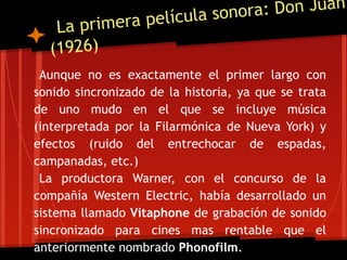 cula sonora : Don Juan
   La p rimera pelí
  (1926)
 Aunque no es exactamente el primer largo con
sonido sincronizado de la historia, ya que se trata
de uno mudo en el que se incluye música
(interpretada por la Filarmónica de Nueva York) y
efectos (ruido del entrechocar de espadas,
campanadas, etc.)
 La productora Warner, con el concurso de la
compañía Western Electric, había desarrollado un
sistema llamado Vitaphone de grabación de sonido
sincronizado para cines mas rentable que el
anteriormente nombrado Phonofilm.
 