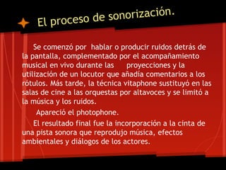 ceso de sonorización.
    El pro

    Se comenzó por hablar o producir ruidos detrás de
la pantalla, complementado por el acompañamiento
musical en vivo durante las      proyecciones y la
utilización de un locutor que añadía comentarios a los
rótulos. Más tarde, la técnica vitaphone sustituyó en las
salas de cine a las orquestas por altavoces y se limitó a
la música y los ruidos.
     Apareció el photophone.
    El resultado final fue la incorporación a la cinta de
una pista sonora que reprodujo música, efectos
ambientales y diálogos de los actores.
 
