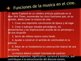e la musica en el cine.
     F unciones d
    Aaron Copland en un célebre artículo publicado en el
New York Times, enumeraba las cinco funciones que, en su
opinión, debía tener la música de cine:
    1. Crear una impresión convincente de época y de lugar
    2. Crear o subrayar estados psicológicos, los
pensamientos y las implicaciones ocultas de un personaje o
de una situación
    3. Servir de relleno neutro como fondo
    4. Ayudar a construir el sentido de continuidad en la
película
    5. Dotar de un fundamento la construcción teatral de una
secuencia.
    La música deberá cumplir funciones de carácter
emocional expresivo, significativo, narrativo y estético, que
contribuyan a la estructuración del discurso sonoro,
 