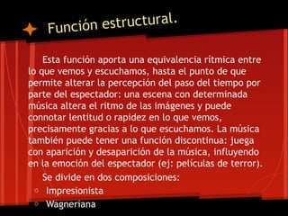 Función e structural.

    Esta función aporta una equivalencia rítmica entre
lo que vemos y escuchamos, hasta el punto de que
permite alterar la percepción del paso del tiempo por
parte del espectador: una escena con determinada
música altera el ritmo de las imágenes y puede
connotar lentitud o rapidez en lo que vemos,
precisamente gracias a lo que escuchamos. La música
también puede tener una función discontinua: juega
con aparición y desaparición de la música, influyendo
en la emoción del espectador (ej: películas de terror).
    Se divide en dos composiciones:
  o Impresionista
  o Wagneriana
 