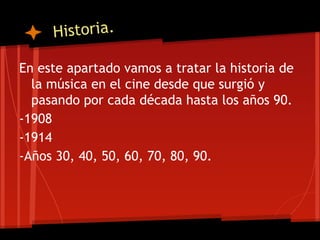 Historia.

En este apartado vamos a tratar la historia de
  la música en el cine desde que surgió y
  pasando por cada década hasta los años 90.
-1908
-1914
-Años 30, 40, 50, 60, 70, 80, 90.
 