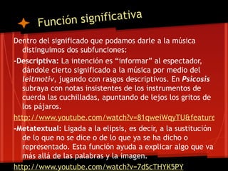Función significativa
Dentro del significado que podamos darle a la música
  distinguimos dos subfunciones:
-Descriptiva: La intención es “informar” al espectador,
  dándole cierto significado a la música por medio del
  leitmotiv, jugando con rasgos descriptivos. En Psicosis
  subraya con notas insistentes de los instrumentos de
  cuerda las cuchilladas, apuntando de lejos los gritos de
  los pájaros.
http://www.youtube.com/watch?v=81qweiWqyTU&feature=rel
-Metatextual: Ligada a la elipsis, es decir, a la sustitución
  de lo que no se dice o de lo que ya se ha dicho o
  representado. Esta función ayuda a explicar algo que va
  más allá de las palabras y la imagen.
http://www.youtube.com/watch?v=7dScTHYK5PY
 
