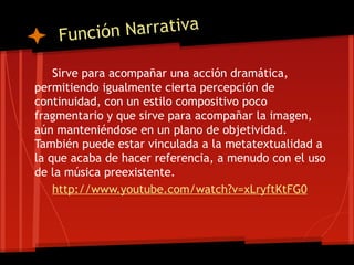 Funció n Narrativa

    Sirve para acompañar una acción dramática,
permitiendo igualmente cierta percepción de
continuidad, con un estilo compositivo poco
fragmentario y que sirve para acompañar la imagen,
aún manteniéndose en un plano de objetividad.
También puede estar vinculada a la metatextualidad a
la que acaba de hacer referencia, a menudo con el uso
de la música preexistente.
    http://www.youtube.com/watch?v=xLryftKtFG0
 