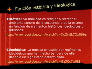 stética y ideologica.
     Función e

-Estética: Su finalidad es reflejar o recrear el
  ambiente sonoro de la secuencia o de la escena
  en función de elementos históricos ideológicos o
  artísticos.
http://www.youtube.com/watch?v=XcCinIk7Ox0&featur



-Ideológica: La música es usada por regímenes
  ideológicos que han hecho bandera de ella
  dándole un significado determinado.
http://www.youtube.com/watch?v=Gz3Cc7wlfkI
 