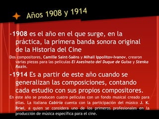 Años 1908 y 1914

-1908 es el año en el que surge, en la
  práctica, la primera banda sonora original
  de la Historia del Cine
Dos compositores, Camille Saint-Saëns y Mihail Ippolitov-Ivanov, crearon
   varias piezas para las películas El Asesinato del Duque de Guisa y Stenka
   Razin.

-1914 Es a partir de este año cuando se
  generalizan las composiciones, contando
  cada estudio con sus propios compositores.
En este año se producen cuatro películas con un fondo musical creado para
   ellas. La italiana Cabiria cuenta con la participación del músico J. K.
   Briel, a quien se considera uno de los primeros profesionales en la
   producción de música específica para el cine.
 