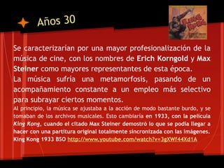 Años 30

Se caracterizarían por una mayor profesionalización de la
música de cine, con los nombres de Erich Korngold y Max
Steiner como mayores representantes de esta época.
La música sufría una metamorfosis, pasando de un
acompañamiento constante a un empleo más selectivo
para subrayar ciertos momentos.
Al principio, la música se ajustaba a la acción de modo bastante burdo, y se
tomaban de los archivos musicales. Esto cambiaría en 1933, con la película
King Kong, cuando el citado Max Steiner demostró lo que se podía llegar a
hacer con una partitura original totalmente sincronizada con las imágenes.
King Kong 1933 BSO http://www.youtube.com/watch?v=3gXWf44Xd1A
 