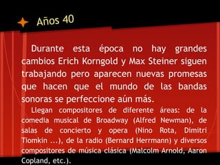 Años 40

   Durante esta época no hay grandes
cambios Erich Korngold y Max Steiner siguen
trabajando pero aparecen nuevas promesas
que hacen que el mundo de las bandas
sonoras se perfeccione aún más.
   Llegan compositores de diferente áreas: de la
comedia musical de Broadway (Alfred Newman), de
salas de concierto y opera (Nino Rota, Dimitri
Tiomkin ...), de la radio (Bernard Herrmann) y diversos
compositores de música clásica (Malcolm Arnold, Aaron
Copland, etc.).
 