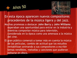 Años 50

En esta época aparecen nuevos compositores
  procedentes de la música ligera y del jazz.
Muchas promesas a destacar John Barry y John Williams
   esperaban una oportunidad para entrar en la industria y
   mientras componían música para televisión,
   considerada en la época como una amenaza a la música
   del cine.
El gran público comenzó a tomar más en cuenta la música
   de las películas, cambio de actitud que los estudios
   rentabilizan animando a sus compositores a escribir
   temas vendibles, melodías y canciones que pudieran
   editarse en disco.
 