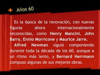 Años 60

   Es la época de la renovación, con nuevas
figuras      ahora       internacionalmente
reconocidas, como Henry Mancini, John
Barry, Ennio Morricone y Maurice Jarre.
   Alfred Newman siguió componiendo
durante toda la década de los 60, aunque a
un ritmo más lento, y Bernard Herrmann
compuso algunas de sus mejores obras.
 