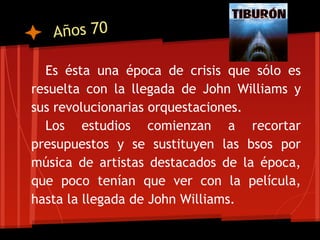 Años 70

  Es ésta una época de crisis que sólo es
resuelta con la llegada de John Williams y
sus revolucionarias orquestaciones.
  Los estudios comienzan a recortar
presupuestos y se sustituyen las bsos por
música de artistas destacados de la época,
que poco tenían que ver con la película,
hasta la llegada de John Williams.
 