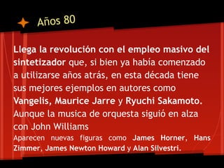 Años 80

Llega la revolución con el empleo masivo del
sintetizador que, si bien ya había comenzado
a utilizarse años atrás, en esta década tiene
sus mejores ejemplos en autores como
Vangelis, Maurice Jarre y Ryuchi Sakamoto.
Aunque la musica de orquesta siguió en alza
con John Williams
Aparecen nuevas figuras como James Horner, Hans
Zimmer, James Newton Howard y Alan Silvestri.
 
