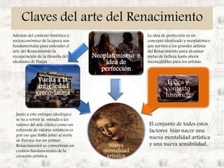 Claves del arte del RenacimientoAdemás del contexto histórico y socioeconómico de la época son fundamentales para entender el arte del Renacimiento la recuperación de la filosofía del idealismo de PlatónLa idea de perfección es un concepto idealizado y neoplatónico que servirá a los grandes artístas del Renacimiento para alcanzar metas de belleza hasta ahora inconcebibles para los artistas.Junto a este enfoque ideológico se va a volver la  mirada a los valores del arte clásico como un referente de valores artísticos es por eso que Italia junto al norte de Europa (en un primer Renacimiento) se convertirán en centros fundamentales de la creación artística.El conjunto de todos estos factores  hizo nacer una nueva mentalidad artística y una nueva sensibilidad..