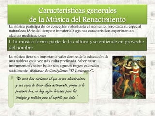 Características generales de la Música del RenacimientoLa música participa de los conceptos vistos hasta el momento, pero dada su especial naturaleza (Arte del tiempo e inmaterial) algunas características experimentan algunas modificacionesI. La música forma parte de la cultura y se entiende en provecho del hombreLa música tiene un importante valor dentro de la educación de una nobleza cada vez más culta y refinada. Saber tocar instrumentos y saber bailar son algunos rasgos valorados socialmente  (Baltasar de Castiglione: “El Cortesano”).“No será buen cortesano el que no sea además músico y sea capaz de tocar algún instrumento, porque si lo pensamos bien, no hay mejor descanso para los trabajos y medicina para el espíritu que ésta.”