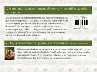 V. Es una música generalmente diatónica y que utiliza acordes consonantes.Esto es aplicable fundamentalmente a la música vocal religiosa, que es muy importante. Esta junto a la música popular profana se caracterizan por la sencillez de acordes y dominio de “lo diatónico”. Sin embargo, la música profana mas elitista, realizada para un público culto y mas formado musicalmente  gusta por la utilización de cromatismos y disonancias como sucede con los madrigales italianos.VI. De la “isorritmia” se pasará a la “eurritmia” (ritmo armonioso).El ritmo medido de manera mecánica y exacta que había imperado en las obras polifónicas de finales de la Edad Media deja paso a un ritmo mucho mas natural (“tactus”) en el que las palabras y las frases vuelven a ser esenciales en el discurso musical de las composiciones. .